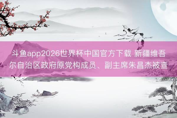 斗鱼app2026世界杯中国官方下载 新疆维吾尔自治区政府原党构成员、副主席朱昌杰被查