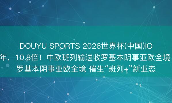 DOUYU SPORTS 2026世界杯(中国)IOS/安卓官方下载 10年，10.8倍！中欧班列输送收罗基本阴事亚欧全境 催生“班列+”新业态