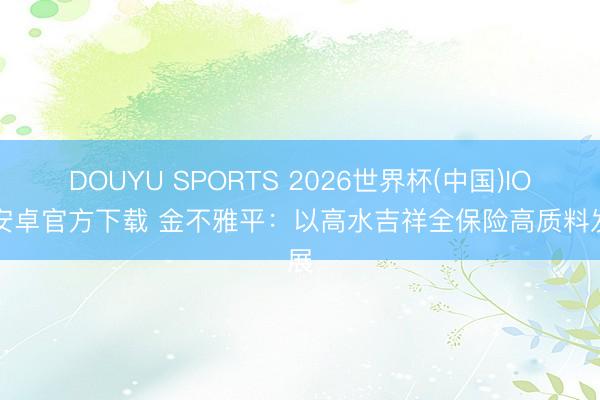 DOUYU SPORTS 2026世界杯(中国)IOS/安卓官方下载 金不雅平：以高水吉祥全保险高质料发展